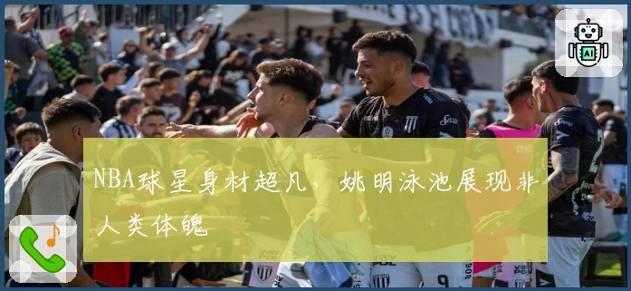 NBA球星身材超凡，姚明泳池展现非人类体魄