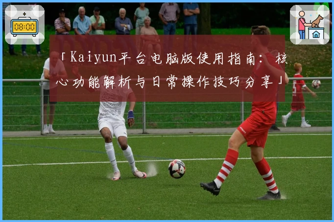 「Kaiyun平台电脑版使用指南:核心功能解析与日常操作技巧分享」