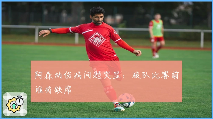 阿森纳伤病问题突显，狼队比赛前谁将缺席