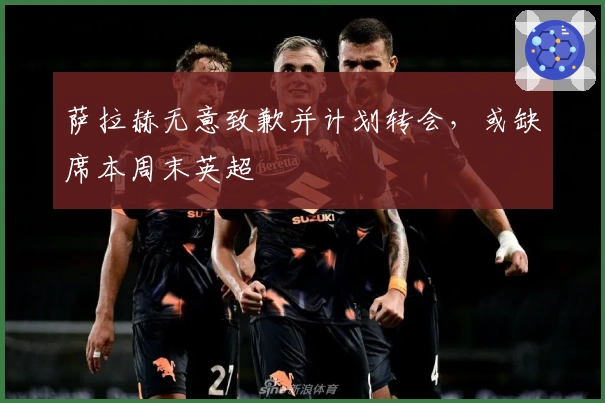 萨拉赫无意致歉并计划转会，或缺席本周末英超