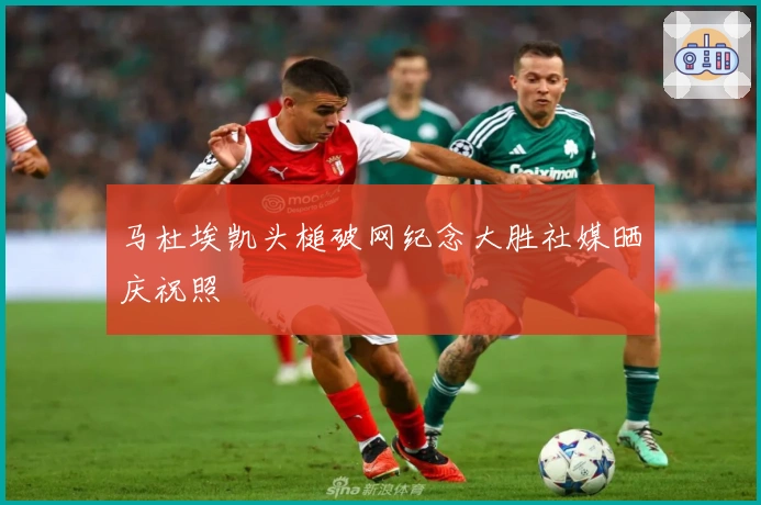 马杜埃凯头槌破网纪念大胜社媒晒庆祝照