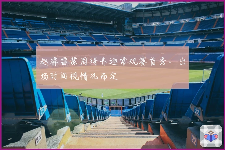 赵睿雷蒙周琦齐迎常规赛首秀，出场时间视情况而定