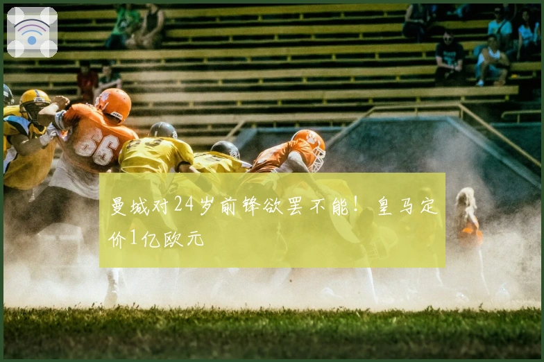 曼城对24岁前锋欲罢不能！皇马定价1亿欧元