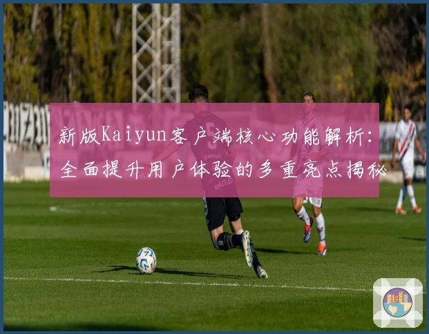 新版Kaiyun客户端核心功能解析：全面提升用户体验的多重亮点揭秘