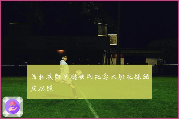 马杜埃凯头槌破网纪念大胜社媒晒庆祝照