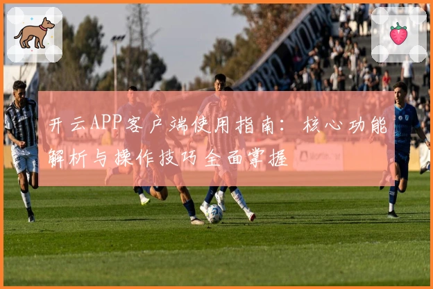 开云APP客户端使用指南:核心功能解析与操作技巧全面掌握