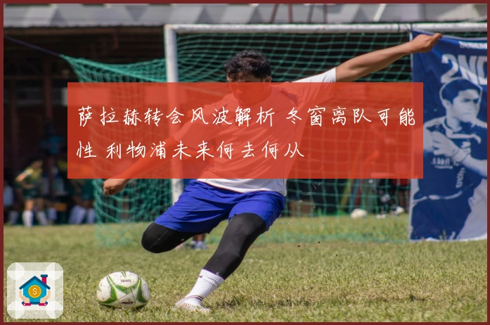 萨拉赫转会风波解析 冬窗离队可能性 利物浦未来何去何从