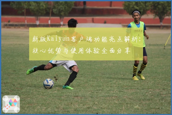 新版Kaiyun客户端功能亮点解析:核心优势与使用体验全面分享